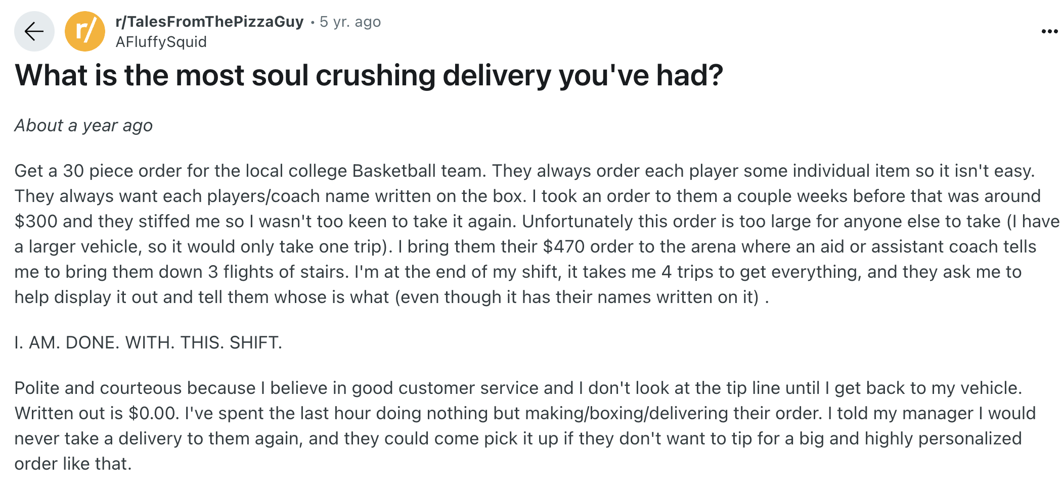 document - r rTalesFromThePizzaGuy 5 yr. ago AFluffySquid What is the most soul crushing delivery you've had? About a year ago Get a 30 piece order for the local college Basketball team. They always order each player some individual item so it isn't easy.